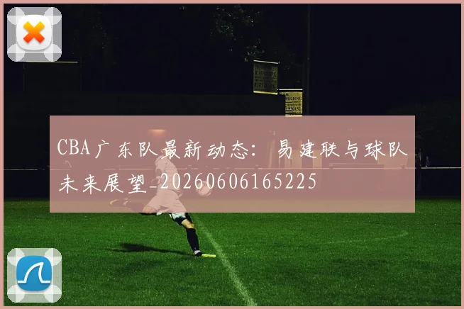 CBA广东队最新动态：易建联与球队未来展望_20260606165225