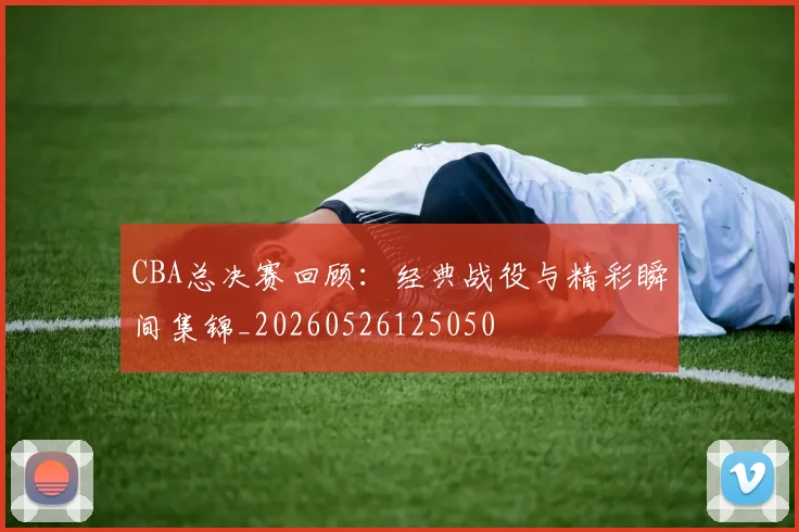 CBA总决赛回顾：经典战役与精彩瞬间集锦_20260526125050
