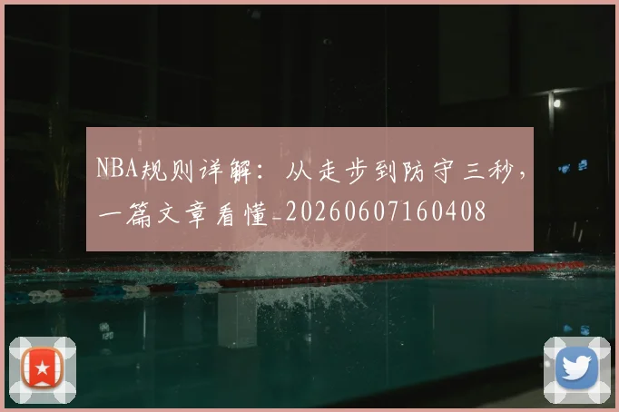 NBA规则详解:从走步到防守三秒,一篇文章看懂_20260607160408