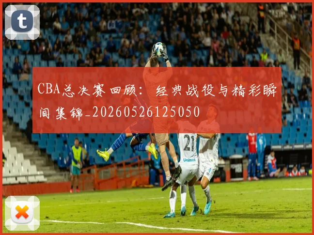 CBA总决赛回顾：经典战役与精彩瞬间集锦_20260526125050
