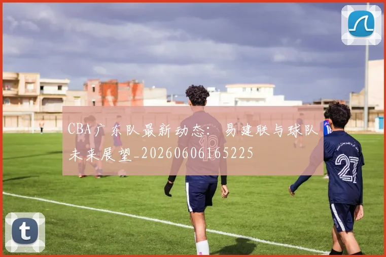 CBA广东队最新动态：易建联与球队未来展望_20260606165225